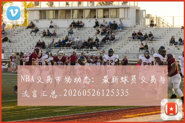 NBA交易市场动态:最新球员交易与流言汇总_20260526125335