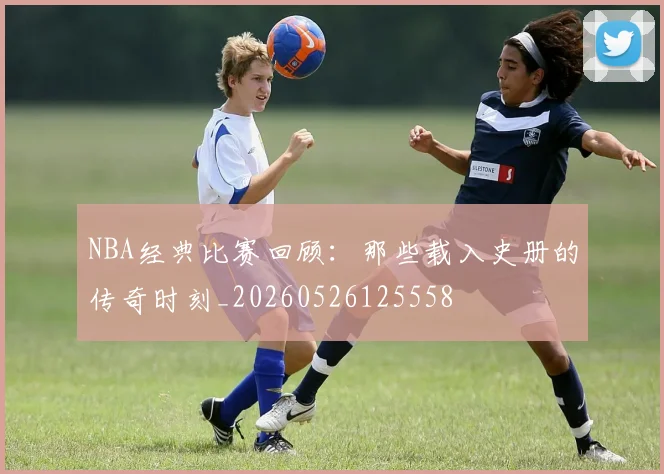 NBA经典比赛回顾:那些载入史册的传奇时刻_20260526125558