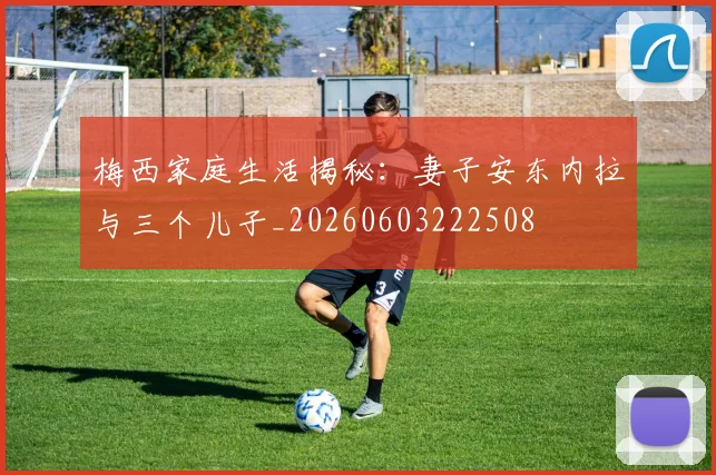 梅西家庭生活揭秘:妻子安东内拉与三个儿子_20260603222508