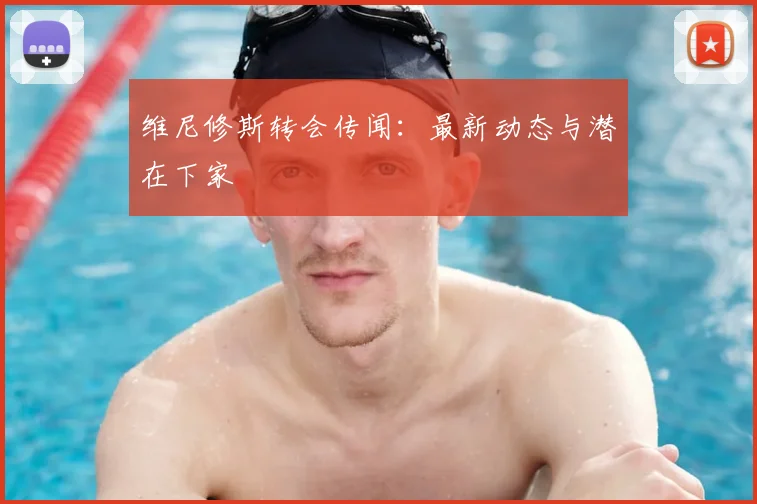 维尼修斯转会传闻:最新动态与潜在下家