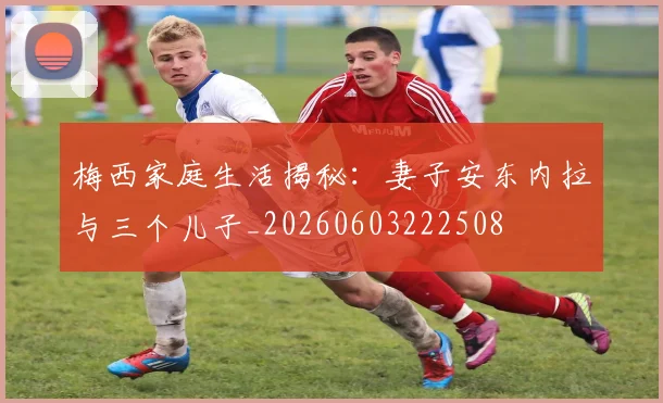 梅西家庭生活揭秘:妻子安东内拉与三个儿子_20260603222508