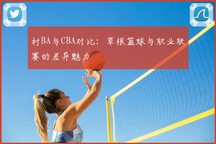 村BA与CBA对比:草根篮球与职业联赛的差异魅力