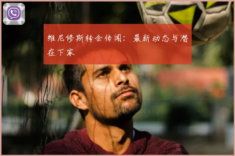 维尼修斯转会传闻：最新动态与潜在下家