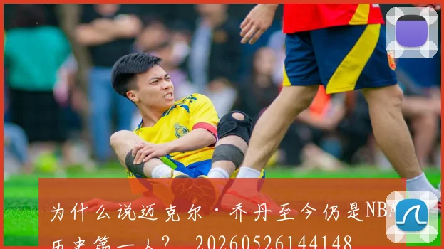 为什么说迈克尔·乔丹至今仍是NBA历史第一人?_20260526144148